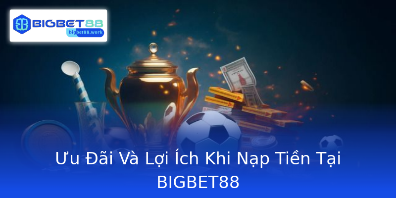 Ưu Đãi Và Lợi Ích Khi Nạp Tiền Tại BIGBET88